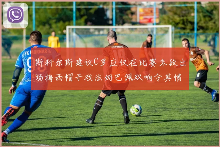 斯科尔斯建议C罗应仅在比赛末段出场梅西帽子戏法姆巴佩双响令其愤怒