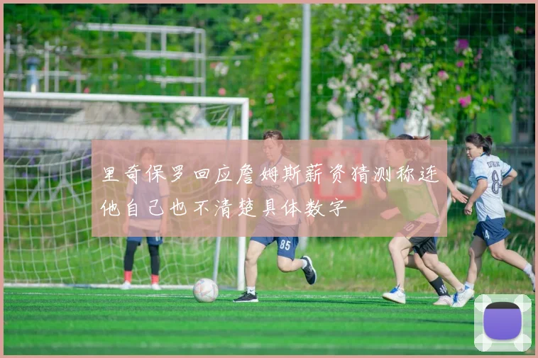 里奇保罗回应詹姆斯薪资猜测称连他自己也不清楚具体数字