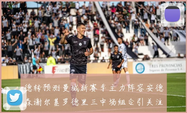德转预测曼城新赛季主力阵容安德森谢尔基罗德里三中场组合引关注