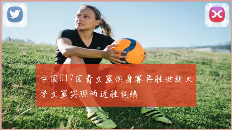 中国U17国青女篮热身赛再胜世新大学女篮实现两连胜佳绩