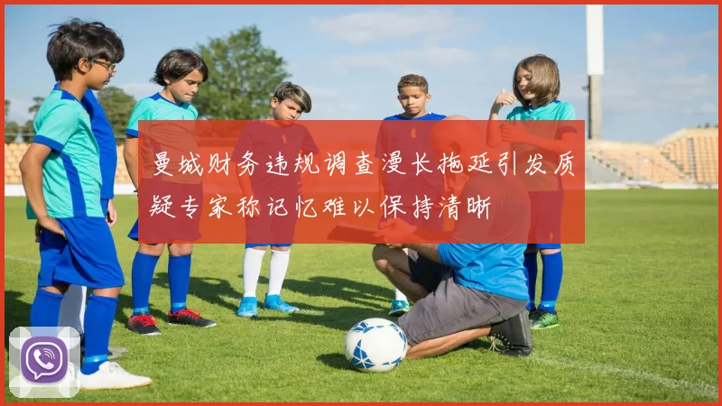 曼城财务违规调查漫长拖延引发质疑专家称记忆难以保持清晰