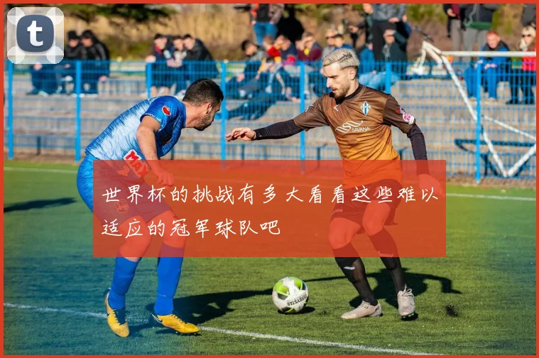世界杯的挑战有多大看看这些难以适应的冠军球队吧