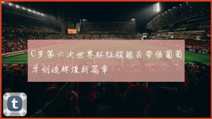 C罗第六次世界杯征程能否带领葡萄牙创造辉煌新篇章