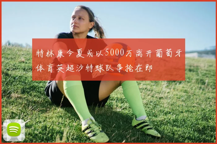特林康今夏或以5000万离开葡萄牙体育英超沙特球队争抢在即
