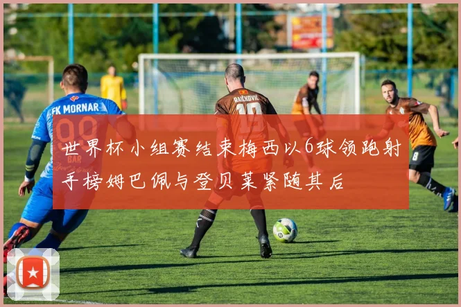 世界杯小组赛结束梅西以6球领跑射手榜姆巴佩与登贝莱紧随其后