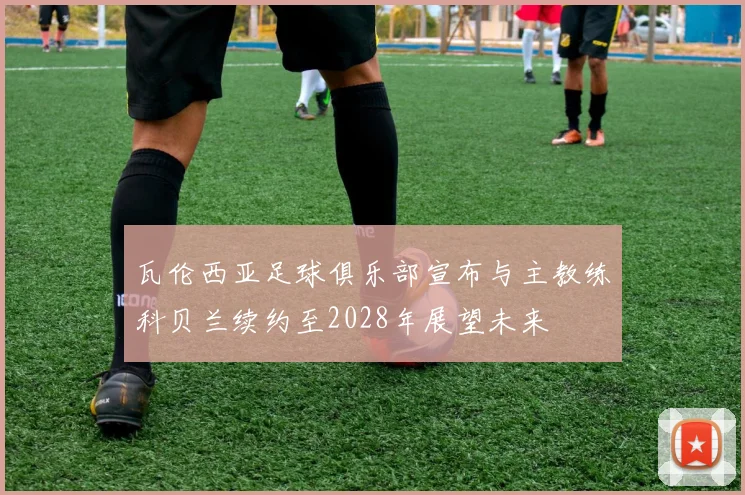 瓦伦西亚足球俱乐部宣布与主教练科贝兰续约至2028年展望未来