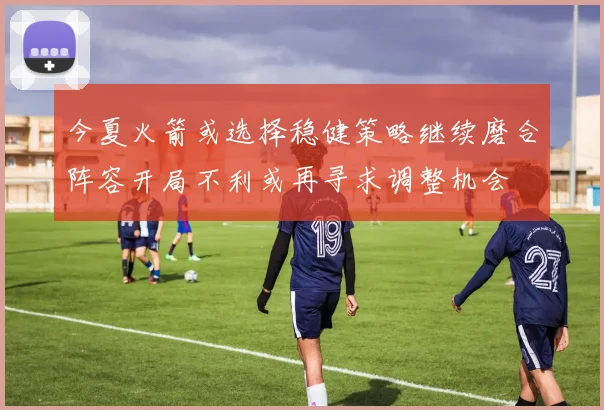 今夏火箭或选择稳健策略继续磨合阵容开局不利或再寻求调整机会
