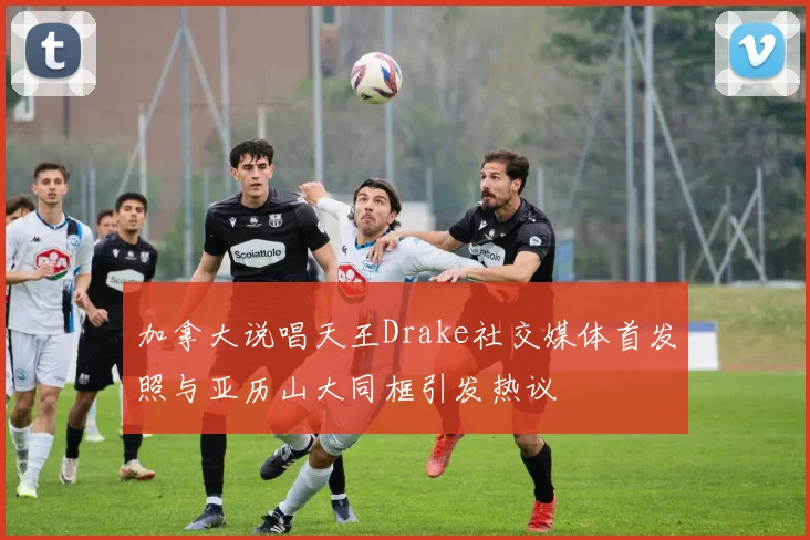加拿大说唱天王Drake社交媒体首发照与亚历山大同框引发热议