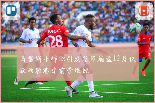马雷斯卡辞职引发蓝军崩盘12月仅获两胜赛季前景堪忧