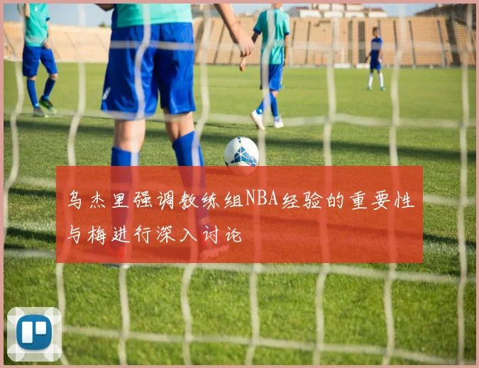 乌杰里强调教练组NBA经验的重要性与梅进行深入讨论