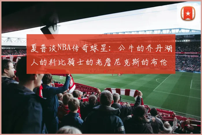 夏普谈NBA传奇球星：公牛的乔丹湖人的科比骑士的老詹尼克斯的布伦森
