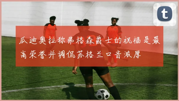 瓜迪奥拉称弗格森爵士的祝福是最高荣誉并调侃苏格兰口音浓厚