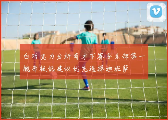 白巧克力分析奇才下赛季东部第一概率极低建议优先选择迪班萨