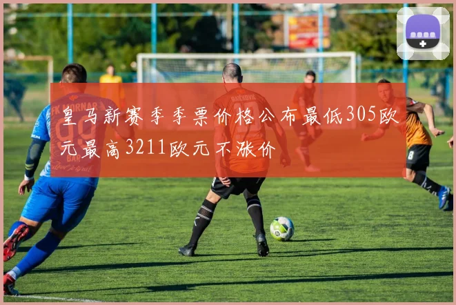 皇马新赛季季票价格公布最低305欧元最高3211欧元不涨价